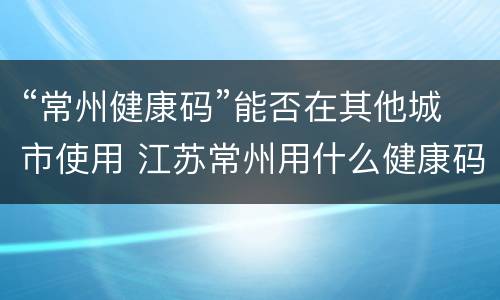 “常州健康码”能否在其他城市使用 江苏常州用什么健康码