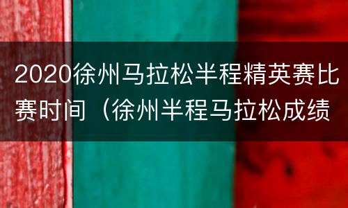 2020徐州马拉松半程精英赛比赛时间（徐州半程马拉松成绩公示）