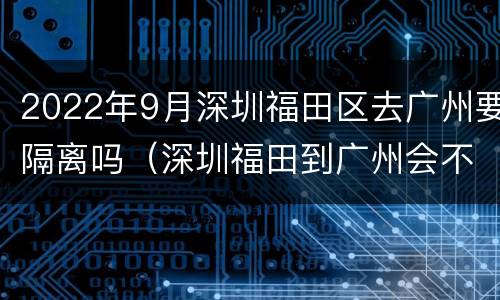2022年9月深圳福田区去广州要隔离吗（深圳福田到广州会不会隔离）