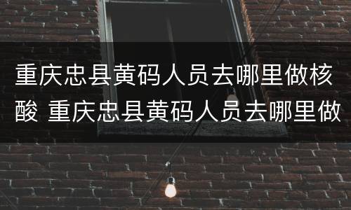 重庆忠县黄码人员去哪里做核酸 重庆忠县黄码人员去哪里做核酸检测