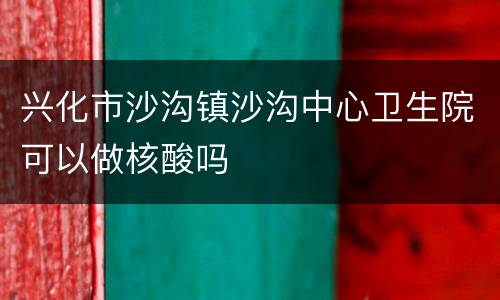 兴化市沙沟镇沙沟中心卫生院可以做核酸吗