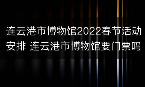 连云港市博物馆2022春节活动安排 连云港市博物馆要门票吗