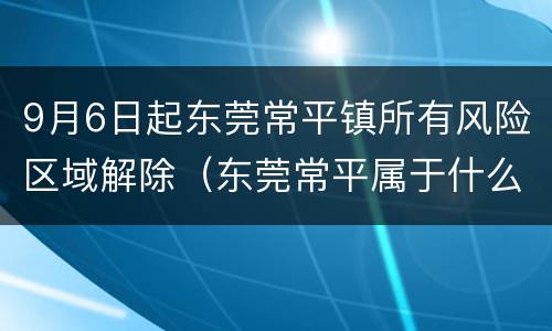 9月6日起东莞常平镇所有风险区域解除（东莞常平属于什么风险）