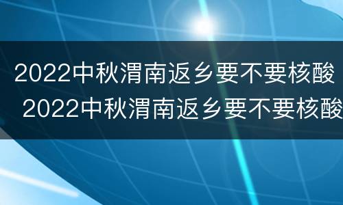 2022中秋渭南返乡要不要核酸 2022中秋渭南返乡要不要核酸检测