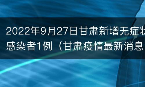 2022年9月27日甘肃新增无症状感染者1例（甘肃疫情最新消息确诊19例）