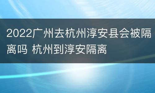 2022广州去杭州淳安县会被隔离吗 杭州到淳安隔离