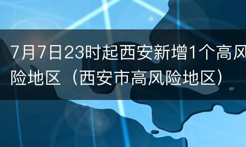 7月7日23时起西安新增1个高风险地区（西安市高风险地区）