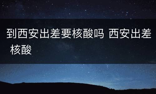 到西安出差要核酸吗 西安出差 核酸