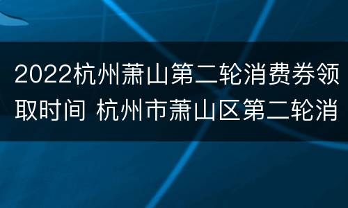 2022杭州萧山第二轮消费券领取时间 杭州市萧山区第二轮消费卷什时候发放