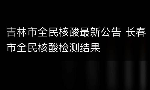 吉林市全民核酸最新公告 长春市全民核酸检测结果