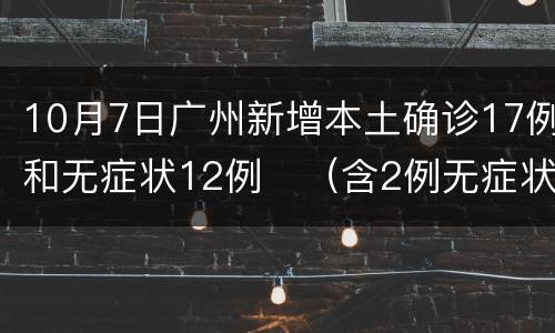 10月7日广州新增本土确诊17例和无症状12例​（含2例无症状转确诊）