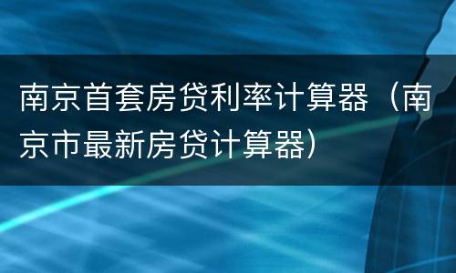 南京首套房贷利率计算器（南京市最新房贷计算器）