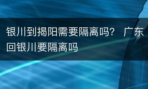 银川到揭阳需要隔离吗？ 广东回银川要隔离吗