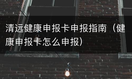 清远健康申报卡申报指南（健康申报卡怎么申报）
