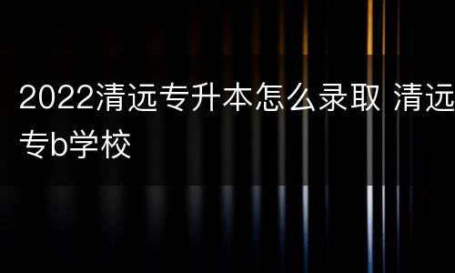 2022清远专升本怎么录取 清远专b学校