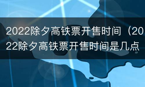 2022除夕高铁票开售时间（2022除夕高铁票开售时间是几点）