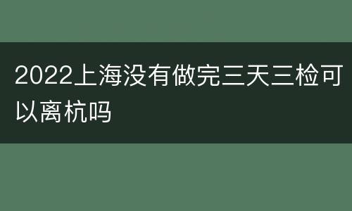 2022上海没有做完三天三检可以离杭吗