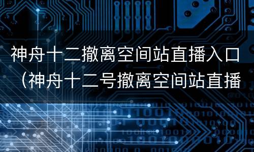 神舟十二撤离空间站直播入口（神舟十二号撤离空间站直播）