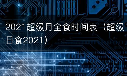 2021超级月全食时间表（超级日食2021）
