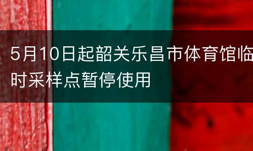 5月10日起韶关乐昌市体育馆临时采样点暂停使用