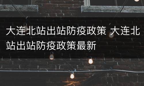 大连北站出站防疫政策 大连北站出站防疫政策最新