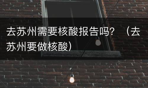 去苏州需要核酸报告吗？（去苏州要做核酸）