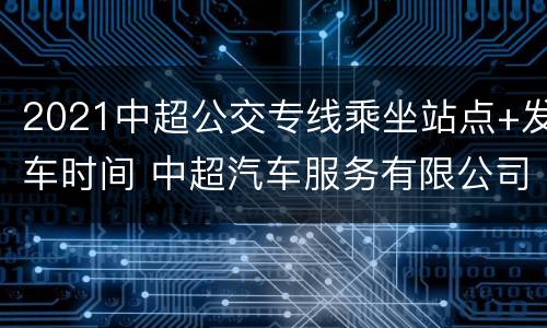 2021中超公交专线乘坐站点+发车时间 中超汽车服务有限公司