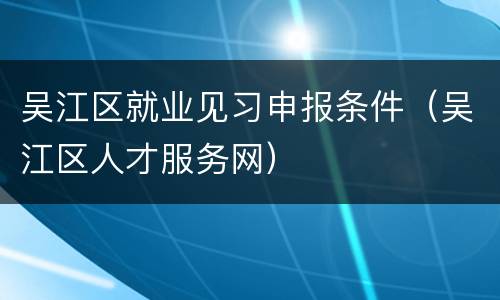 吴江区就业见习申报条件（吴江区人才服务网）