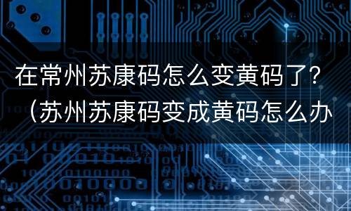 在常州苏康码怎么变黄码了？（苏州苏康码变成黄码怎么办）