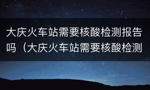 大庆火车站需要核酸检测报告吗（大庆火车站需要核酸检测报告吗现在）