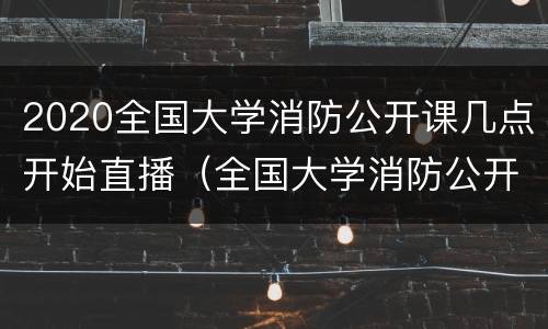 2020全国大学消防公开课几点开始直播（全国大学消防公开课怎么看）