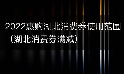2022惠购湖北消费券使用范围（湖北消费券满减）