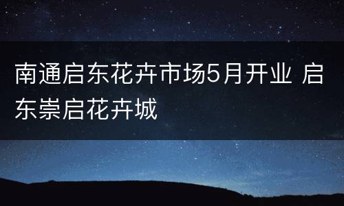 南通启东花卉市场5月开业 启东崇启花卉城