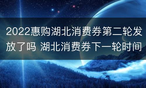 2022惠购湖北消费券第二轮发放了吗 湖北消费券下一轮时间