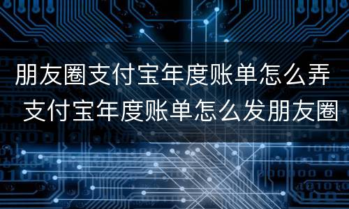 朋友圈支付宝年度账单怎么弄 支付宝年度账单怎么发朋友圈
