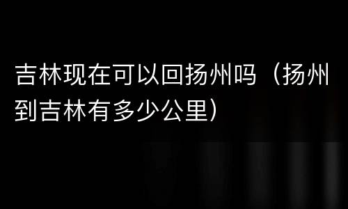 吉林现在可以回扬州吗（扬州到吉林有多少公里）