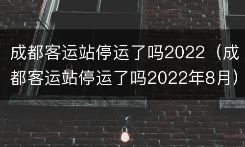 成都客运站停运了吗2022（成都客运站停运了吗2022年8月）