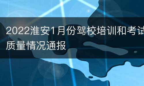 2022淮安1月份驾校培训和考试质量情况通报