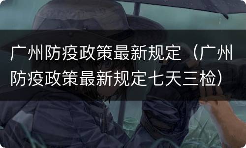 广州防疫政策最新规定（广州防疫政策最新规定七天三检）