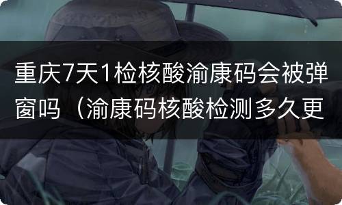 重庆7天1检核酸渝康码会被弹窗吗（渝康码核酸检测多久更新）