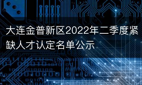 大连金普新区2022年二季度紧缺人才认定名单公示
