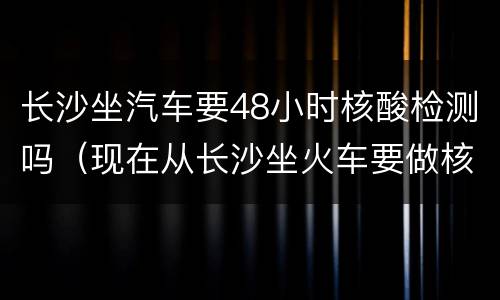 长沙坐汽车要48小时核酸检测吗（现在从长沙坐火车要做核酸检测吗）