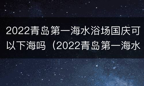 2022青岛第一海水浴场国庆可以下海吗（2022青岛第一海水浴场国庆可以下海吗现在）