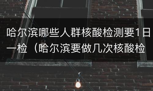 哈尔滨哪些人群核酸检测要1日一检（哈尔滨要做几次核酸检测）