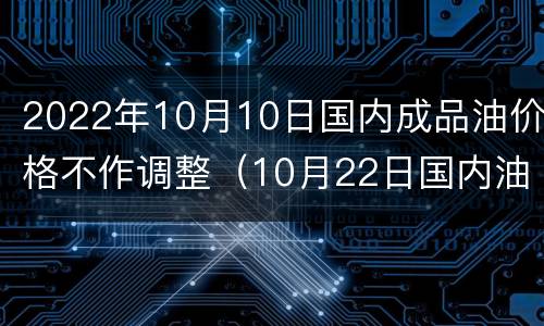 2022年10月10日国内成品油价格不作调整（10月22日国内油价将迎新一轮调整）