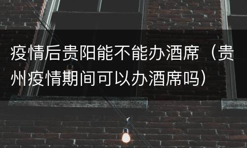 疫情后贵阳能不能办酒席（贵州疫情期间可以办酒席吗）
