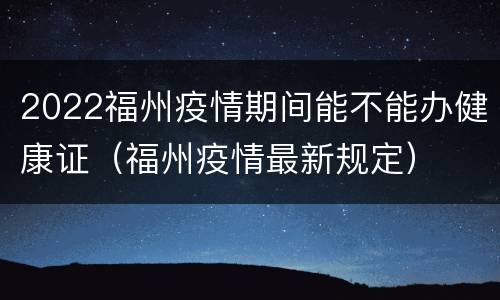 2022福州疫情期间能不能办健康证（福州疫情最新规定）
