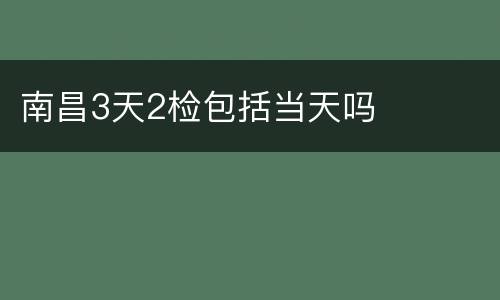 南昌3天2检包括当天吗