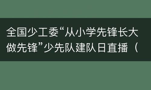 全国少工委“从小学先锋长大做先锋”少先队建队日直播（时间+入口+内容）