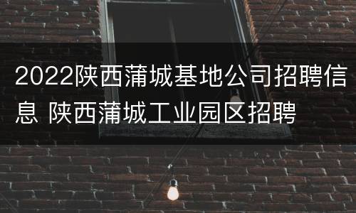 2022陕西蒲城基地公司招聘信息 陕西蒲城工业园区招聘